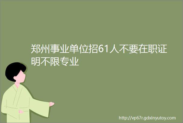 郑州事业单位招61人不要在职证明不限专业